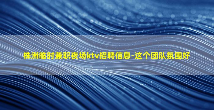 株洲临时兼职夜场ktv招聘信息-这个团队氛围好
